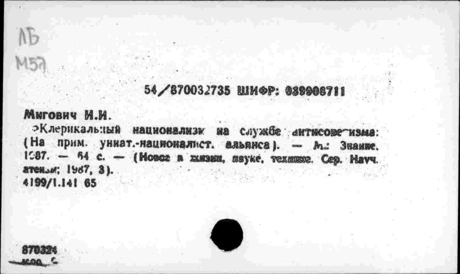 ﻿№
М53
54/870032735 ШИФР: 039908711
Мигович И.И.
^Клерикальный нааионализк на службе антисоветизма: (На прим, униат.-националист, альянса). — М.: Знание. •087. — М с. — (Ноесе в шока, муке. темам. Сер. Науч, атми*; IW7, 3).	.
4199/1.14! 65
870324